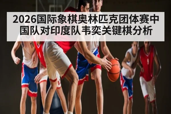 2026国际象棋奥林匹克团体赛中国队对印度队韦奕关键棋分析
